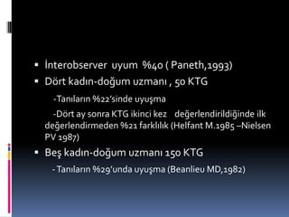  İnterobserver uyum %40 ( Paneth,1993)
 Dört kadın-doğum uzmanı , 50 KTG
-Tanıların %22’sinde uyuşma
-Dört ay sonra KTG ikinci kez değerlendirildiğinde ilk
değerlendirmeden %21 farklılık (Helfant M.1985 –Nielsen
PV 1987)
 Beş kadın-doğum uzmanı 150 KTG
-Tanıların %29’unda uyuşma (Beanlieu MD,1982)
 