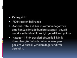  Kategori II:
 FKH traseleri belirsizdir
 Anormal fetal asit baz durumunu öngörmez
ama henüz elimizde bunları Kategori I veya III
olarak sınıflandırabilmek için yeterli kanıt yoktur
 Kategori II FKH traseleri bütün ilgili klinik
durumları göz önünde bulundurarak yakın
gözlem ve sürekli yeniden değerlendirme
gerektirir.
 