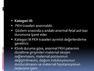  Kategori III:
 FKH traseleri anormaldir.
 Gözlem sırasında o andaki anormal fetal asit baz
durumuna işaret eder.
 Kategori III FKH traseleri ayrıntılı değerlendirme
gerektirir.
 Klinik duruma göre, anormal FKH paternini
düzeltme girişimleri maternal oksijen
sağlanmasını, maternal pozisyonun
değiştirilmesini, doğum indüksiyonunun
durdurulmasını ve maternal hipotansiyonun
tedavisini içerir.
 