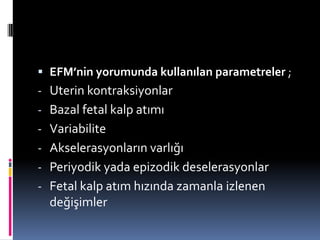  EFM’nin yorumunda kullanılan parametreler ;
- Uterin kontraksiyonlar
- Bazal fetal kalp atımı
- Variabilite
- Akselerasyonların varlığı
- Periyodik yada epizodik deselerasyonlar
- Fetal kalp atım hızında zamanla izlenen
değişimler
 