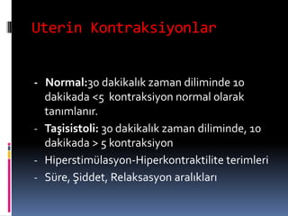 Uterin Kontraksiyonlar
- Normal:30 dakikalık zaman diliminde 10
dakikada <5 kontraksiyon normal olarak
tanımlanır.
- Taşisistoli: 30 dakikalık zaman diliminde, 10
dakikada > 5 kontraksiyon
- Hiperstimülasyon-Hiperkontraktilite terimleri
- Süre, Şiddet, Relaksasyon aralıkları
 