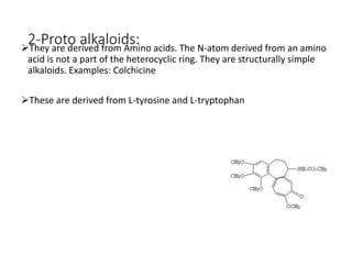 2-Proto alkaloids:They are derived from Amino acids. The N-atom derived from an amino
acid is not a part of the heterocyclic ring. They are structurally simple
alkaloids. Examples: Colchicine
These are derived from L-tyrosine and L-tryptophan
 