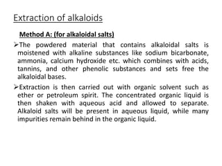 Extraction of alkaloids
Method A: (for alkaloidal salts)
The powdered material that contains alkaloidal salts is
moistened with alkaline substances like sodium bicarbonate,
ammonia, calcium hydroxide etc. which combines with acids,
tannins, and other phenolic substances and sets free the
alkaloidal bases.
Extraction is then carried out with organic solvent such as
ether or petroleum spirit. The concentrated organic liquid is
then shaken with aqueous acid and allowed to separate.
Alkaloid salts will be present in aqueous liquid, while many
impurities remain behind in the organic liquid.
 