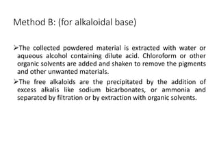 Method B: (for alkaloidal base)
The collected powdered material is extracted with water or
aqueous alcohol containing dilute acid. Chloroform or other
organic solvents are added and shaken to remove the pigments
and other unwanted materials.
The free alkaloids are the precipitated by the addition of
excess alkalis like sodium bicarbonates, or ammonia and
separated by filtration or by extraction with organic solvents.
 