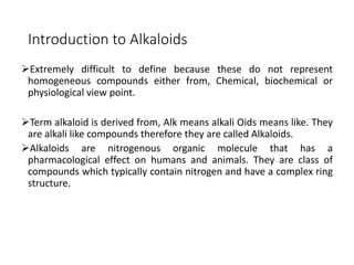 Introduction to Alkaloids
Extremely difficult to define because these do not represent
homogeneous compounds either from, Chemical, biochemical or
physiological view point.
Term alkaloid is derived from, Alk means alkali Oids means like. They
are alkali like compounds therefore they are called Alkaloids.
Alkaloids are nitrogenous organic molecule that has a
pharmacological effect on humans and animals. They are class of
compounds which typically contain nitrogen and have a complex ring
structure.
 
