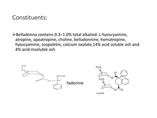 Constituents:
Belladonna contains 0.3–1.0% total alkaloid. L-hyoscyamine,
atropine, apoatropine, choline, belladonnine, homatropine,
hyoscyamine, scopoletin, calcium oxalate,14% acid soluble ash and
4% acid-insoluble ash
Atropine Belladonine
 