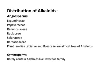 Distribution of Alkaloids:
Angiosperms
Leguminosae
Papaveraceae
Ranunculaceae
Rubiaceae
Solanaceae
Berbaridaceae
Plant families Labiatae and Rosaceae are almost free of Alkaloids
Gymnosperms
Rarely contain Alkaloids like Taxaceae family
 