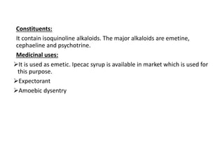 Constituents:
It contain isoquinoline alkaloids. The major alkaloids are emetine,
cephaeline and psychotrine.
Medicinal uses:
It is used as emetic. Ipecac syrup is available in market which is used for
this purpose.
Expectorant
Amoebic dysentry
 
