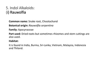 5. Indol Alkaloids:
(i) Rauwolfia
Common name: Snake root, Chootachand
Botanical origin: Rauwolfia serpentina
Family: Apocynaceae
Part used: Dried roots but sometimes rhizomes and stem cuttings are
also used.
Habitat:
It is found in India, Burma, Sri-Lanka, Vietnam, Malaysia, Indonesia
and Thiland.
 