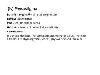 (iv) Physostigma
Botanical origin: Physostigma venenosum
Family: Leguminosae
Part used: Dried Ripe seeds
Habitat: It is found in West Africa and india
Constituents:
It contain alkaloids. The total alkaloidal content is 0.15%. The major
alkaloids are physostigmine (serine), physovenine and esramine
 
