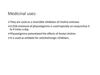 Medicinal uses:
They are used as a reversible inhibitors of choline esterase.
0.25% ointment of physostigmine is used topically on conjunctiva 3
to 4 times a day.
Physostigmine potentiated the effects of Acetyl choline.
It is used as antidote for anticholinergic inhibitors.
 