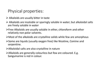 Physical properties:
 Alkaloids are usually bitter in taste
 Alkaloids are insoluble or sparingly soluble in water; but alkaloidal salts
are freely soluble in water
Free Alkaloids are usually soluble in ether, chloroform and other
relatively non polar solvents.
Most of the alkaloids are crystalline solids while few are amorphous
Some are liquids (usually oxygen free) like Nicotine, Coniine and
serpentine.
Alkaloidal salts are also crystalline in nature
Alkaloids are generally colourless but few are coloured. E.g.
Sanguinarine is red in colour.
 