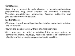 Constituents:
Basic ring is present in such alkaloids is perhydrocyclopentano
phenantherine ring. Other alkaloids are Cevadine, Germidine,
Veratrine, pseudojervine, veratrosine, Germine, rubijervine and
jervine and Protoveratrine A & B.
Medicinal uses:
Veratrum is used as antihypertensive, cardiac depressant, sedative
and insecticides.
lowers the blood pressure without effecting heart rate.
It is also used for relief in irritationof the nervous system, in
convulsions, mania, neuralgia, headache, febrile and inflammatory
affections of the respiratory organs and acute tonsillitis.
 
