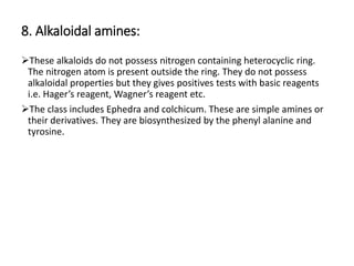 8. Alkaloidal amines:
These alkaloids do not possess nitrogen containing heterocyclic ring.
The nitrogen atom is present outside the ring. They do not possess
alkaloidal properties but they gives positives tests with basic reagents
i.e. Hager’s reagent, Wagner’s reagent etc.
The class includes Ephedra and colchicum. These are simple amines or
their derivatives. They are biosynthesized by the phenyl alanine and
tyrosine.
 