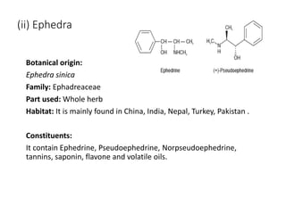 (ii) Ephedra
Botanical origin:
Ephedra sinica
Family: Ephadreaceae
Part used: Whole herb
Habitat: It is mainly found in China, India, Nepal, Turkey, Pakistan .
Constituents:
It contain Ephedrine, Pseudoephedrine, Norpseudoephedrine,
tannins, saponin, flavone and volatile oils.
 