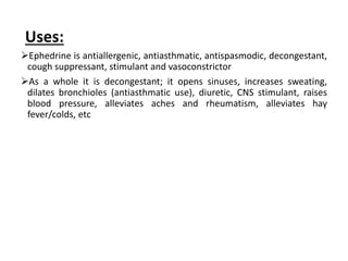 Uses:
Ephedrine is antiallergenic, antiasthmatic, antispasmodic, decongestant,
cough suppressant, stimulant and vasoconstrictor
As a whole it is decongestant; it opens sinuses, increases sweating,
dilates bronchioles (antiasthmatic use), diuretic, CNS stimulant, raises
blood pressure, alleviates aches and rheumatism, alleviates hay
fever/colds, etc
 