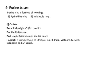 9. Purine bases:
Purine ring is formed of two rings.
1) Pyrimidine ring 2) Imidazole ring
(i) Coffee
Botanical origin: Coffea arabica
Family: Rubiaceae
Part used: Dried roasted seeds/ beans
Habitat: It is indigenous to Ethiopia, Brazil, India, Vietnam, Mexico,
Indonesia and Sri Lanka.
 
