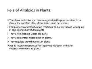 Role of Alkaloids in Plants:
They have defensive mechanism against pathogenic substances in
plants, they protect plants from insects and herbivores.
End products of detoxification reactions, so are metabolic locking-up
of compounds harmful to plants
They are metabolic waste products.
They also control metabolism in plants.
They regulate growth factors in plants
Act as reserve substances for supplying Nitrogen and other
necessary elements to plants
 