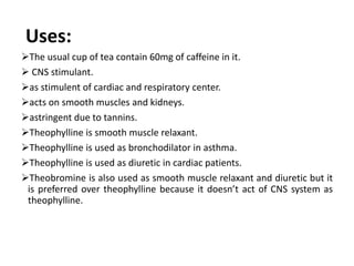 Uses:
The usual cup of tea contain 60mg of caffeine in it.
 CNS stimulant.
as stimulent of cardiac and respiratory center.
acts on smooth muscles and kidneys.
astringent due to tannins.
Theophylline is smooth muscle relaxant.
Theophylline is used as bronchodilator in asthma.
Theophylline is used as diuretic in cardiac patients.
Theobromine is also used as smooth muscle relaxant and diuretic but it
is preferred over theophylline because it doesn’t act of CNS system as
theophylline.
 