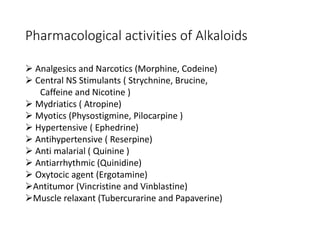 Pharmacological activities of Alkaloids
 Analgesics and Narcotics (Morphine, Codeine)
 Central NS Stimulants ( Strychnine, Brucine,
Caffeine and Nicotine )
 Mydriatics ( Atropine)
 Myotics (Physostigmine, Pilocarpine )
 Hypertensive ( Ephedrine)
 Antihypertensive ( Reserpine)
 Anti malarial ( Quinine )
 Antiarrhythmic (Quinidine)
 Oxytocic agent (Ergotamine)
Antitumor (Vincristine and Vinblastine)
Muscle relaxant (Tubercurarine and Papaverine)
 