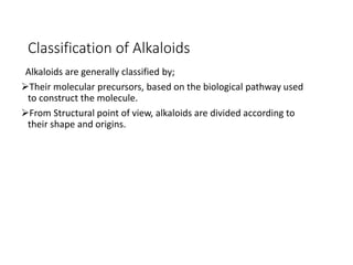 Classification of Alkaloids
Alkaloids are generally classified by;
Their molecular precursors, based on the biological pathway used
to construct the molecule.
From Structural point of view, alkaloids are divided according to
their shape and origins.
 