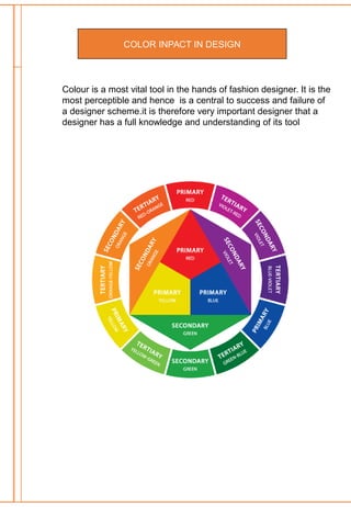 COLOR INPACT IN DESIGN
Colour is a most vital tool in the hands of fashion designer. It is the
most perceptible and hence is a central to success and failure of
a designer scheme.it is therefore very important designer that a
designer has a full knowledge and understanding of its tool
 