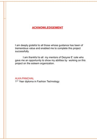 ACKNOWLEDGEMENT
I am deeply grateful to all those whose guidance has been of
tremendous value and enabled me to complete this project
successfully.
I am thankful to all my mentors of Dezyne E’ cole who
gave me an opportunity to show my abilities by working on this
project on the esteem organization.
ALKA PANCHAL
1ST
Year diploma in Fashion Technology
 