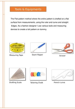 Tools & Equipments
The Flat pattern method where the entire pattern is drafted on a flat
surface from measurements ,using the ruler and curve and straight
Edges. As a fashion designer I use various tools and measuring
devices to create a toil pattern on dummy.
Measuring Tape Seam Ripper
Scissor
Drafting Scale Tailoring Chalk French curve
 