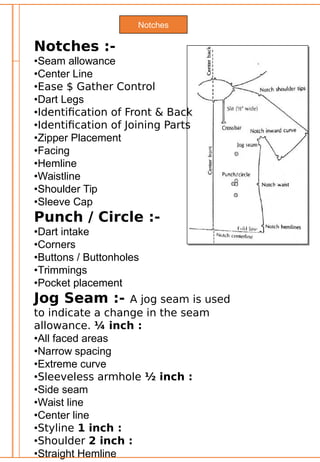 Notches
Notches :-
•Seam allowance
•Center Line
•Ease $ Gather Control
•Dart Legs
•Identification of Front & Back
•Identification of Joining Parts
•Zipper Placement
•Facing
•Hemline
•Waistline
•Shoulder Tip
•Sleeve Cap
Punch / Circle :-
•Dart intake
•Corners
•Buttons / Buttonholes
•Trimmings
•Pocket placement
Jog Seam :- A jog seam is used
to indicate a change in the seam
allowance. ¼ inch :
•All faced areas
•Narrow spacing
•Extreme curve
•Sleeveless armhole ½ inch :
•Side seam
•Waist line
•Center line
•Styline 1 inch :
•Shoulder 2 inch :
•Straight Hemline
 