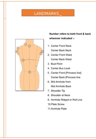LANDMARKS
Number refers to both front & back
wherever indicated :-
1. Center Front Neck
Center Back Neck
2. Center Front Waist
Center Back Waist
3. Bust Point
4. Center Bus Level
5. Center Front [Princess line]
Center Back [Princess line
6. Mid Armhole front
Mid Armhole Back
7. Shoulder Tip
8. Shoulder at Neck
9. Armhole Ridged or Roll Line
10.Plate Screw
11.Armhole Plate
 