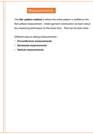 Measurements
The flat- pattern method is where the entire pattern is drafted on the
flat surface measurement . Under garment construction we learn about
the measuring techniques on the dress form. That can be seen here:-
Different ways to taking measurements:-
• Circumference measurements
• Horizontal measurements
• Vertical measurements
 