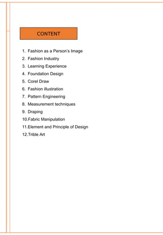 1. Fashion as a Person’s Image
2. Fashion Industry
3. Learning Experience
4. Foundation Design
5. Corel Draw
6. Fashion illustration
7. Pattern Engineering
8. Measurement techniques
9. Draping
10.Fabric Manipulation
11.Element and Principle of Design
12.Trible Art
CONTENT
 