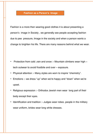 Fashion is a more then wearing good clothes it is about presenting a
person’s image in Society , we generally see people accepting fashion
due to pee pressure, Image in the society and when a person wants a
change to brighten his life. There are many reasons behind what we wear.
• Protection from cold ,rain and snow :- Mountain climbers wear high –
tech outwear to avoid frostbite and over – exposure.
• Physical attention :- Many styles are worn to inspire “chemistry”.
• Emotions :- we dress “up” when we’re happy and “down” when we’re
upset.
• Religious expression :- Orthodox Jewish men wear long part of their
body except their eyes.
• Identification and tradition :- Judges wear robes ,people in the military
wear uniform, brides wear long white dresses.
Fashion as a Person’s Image
 
