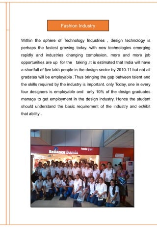 Within the sphere of Technology Industries , design technology is
perhaps the fastest growing today. with new technologies emerging
rapidly and industries changing complexion, more and more job
opportunities are up for the taking .It is estimated that India will have
a shortfall of five lakh people in the design sector by 2010-11 but not all
gradates will be employable .Thus bringing the gap between talent and
the skills required by the industry is important. only Today, one in every
four designers is employable and only 10% of the design graduates
manage to get employment in the design industry. Hence the student
should understand the basic requirement of the industry and exhibit
that ability .
Fashion Industry
 