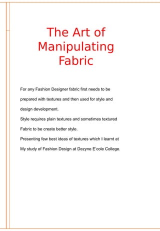 The Art of
Manipulating
Fabric
For any Fashion Designer fabric first needs to be
prepared with textures and then used for style and
design development.
Style requires plain textures and sometimes textured
Fabric to be create better style.
Presenting few best ideas of textures which I learnt at
My study of Fashion Design at Dezyne E’cole College.
 