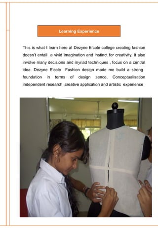 Learning Experience
This is what I learn here at Dezyne E’cole college creating fashion
doesn’t entail a vivid imagination and instinct for creativity. It also
involve many decisions and myriad techniques , focus on a central
idea. Dezyne E’cole Fashion design made me build a strong
foundation in terms of design sence, Conceptualisation
independent research ,creative application and artistic experience
 