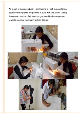 As a part of fashion industry I am training my self through formal
education in Diploma programme in build with this study. During
the course duration of diploma programme I had an exposure
towards practical working in fashion design.
 