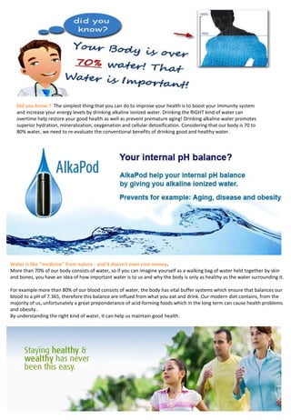 Did you know ? The simplest thing that you can do to improve your health is to boost your immunity system 
and increase your energy levels by drinking alkaline ionized water. Drinking the RIGHT kind of water can 
overtime help restore your good health as well as prevent premature aging! Drinking alkaline water promotes 
superior hydration, mineralization, oxygenation and cellular detoxification. Considering that our body is 70 to 
80% water, we need to re-evaluate the conventional benefits of drinking good and healthy water.
Water is like "medicine" from nature - and it doesn't even cost money.
More than 70% of our body consists of water, so if you can imagine yourself as a walking bag of water held together by skin 
and bones, you have an idea of how important water is to us and why the body is only as healthy as the water surrounding it.
For example more than 80% of our blood consists of water, the body has vital buffer systems which ensure that balances our 
blood to a pH of 7.365, therefore this balance are influed from what you eat and drink. Our modern diet contains, from the
majority of us, unfortunately a great preponderance of acid-forming foods which in the long term can cause health problems 
and obesity..
By understanding the right kind of water, it can help us maintain good health.
 