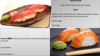ASIAN FUSION
Sushi Chef can be hired at your request
Nigiri
Small rice balls with fish on top. There are countless varieties
of nigiri sushi, some of the most common ones.
Salmon Nigiri
Tuna Nigiri
Sashimi (刺身) is thinly sliced, raw fish. served with wasabi and
soy sauce ·
Tuna Sashimi
Salmon Sashimi
 