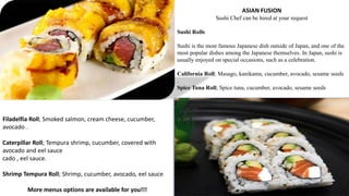 ASIAN FUSION
Sushi Chef can be hired at your request
Sushi Rolls
Sushi is the most famous Japanese dish outside of Japan, and one of the
most popular dishes among the Japanese themselves. In Japan, sushi is
usually enjoyed on special occasions, such as a celebration.
California Roll; Masago, kanikama, cucumber, avocado, sesame seeds
.
Spice Tuna Roll; Spice tuna, cucumber, avocado, sesame seeds
Filadelfia Roll; Smoked salmon, cream cheese, cucumber,
avocado .
Caterpillar Roll; Tempura shrimp, cucumber, covered with
avocado and eel sauce
cado , eel sauce.
Shrimp Tempura Roll; Shrimp, cucumber, avocado, eel sauce
More menus options are available for you!!!
 