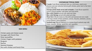 COSTARICAN TYPICAL FOOD
Casado Costa Rican traditional dish rice with beans, salad sweet
plantain and your selection betwen grill chicken, pork, beef or the fresh
catch of the day.
Sausage potato hash carrot and coriander: Costa Rican squash &
carrots sauteed together with butter and fresh herbs.
Rice with Chicken served with salad and chips.
Rice with Shrimp served with salad and chips.
Meat Stew Olla de Carne is a flavorful and nutrient-rich stew made
with huge chunks of beef, potatoes, carrots, chayotes, plantains, yuccas,
sweet potatoes, green plantains.
Seafood soup Sopa de Mariscos is a tomato-based seafood soup with
clams, mussels, shrimp, squid,fish, and vegetables
KIDS MENU
Chicken pasta and cheese sauce
Sausages with french fries
Meat quesadillas
Chicken Fingers with potatoes
Burguers
Nachos
Mashed Potatoes
Rice with chicken and french fries
 