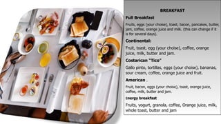 BREAKFAST
Full Breakfast
Fruits, eggs (your choise), toast, bacon, pancakes, butter,
jam, coffee, orange juice and milk. (this can change if it
is for several days).
Continental:
Fruit, toast, egg (your choise), coffee, orange
juice, milk, butter and jam.
Costarican “Tico”
Gallo pinto, tortillas, eggs (your choise), bananas,
sour cream, coffee, orange juice and fruit.
American .
Fruit, bacon, eggs (your choise), toast, orange juice,
coffee, milk, butter and jam.
Energy breakfast
Fruits, yogurt, granola, coffee, Orange juice, milk,
whole toast, butter and jam
 