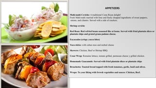 APPETIZERS
Mahi-mahi Ceviche: A traditional Costa Rican delight!
Fresh Mahi-mahi married with lime and finely chopped ingredients of sweet peppers,
onions, and cilantro. Served with a side of crackers.
Shrimp ceviche
Red Bean: Red refried beans seasoned like at home. Served with fried plantain slices or
plantain chips and grated grana padano cheese.
Enyucados (crispy yucca bites)
Yuca sticks: with cuban moo and melted cheese
Skewers: Chicken, Beef or Shrimp BBQ.
Cesar Wrap: Romaine lettuce, tomato grilled, parmesan cheese y grilled chicken.
Homemade Guacamole: Served with fried plantain slices or plantain chips
Bruschetta: Toasted bread topped with fresh tomatoes, garlic, basil and olives.
Wraps: To your liking with frewsh vegetables and sauces: Chicken, Beef.
 