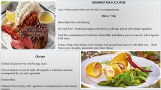 GOURMET MAIN COURSES
Any of these meals with your favorite’s accompaniments
Dúos y Tríos
Mahi-Mahi Duo with Shrimp
Surf and Turf : Tenderloin topped with lobster or shrimp, served with mixed vegetables.
Chef Trio combination of Tenderloin, Mahi-Mahi and Shrimp each one served with a Special
Chef sauce.
Lettuce Wrap with chicken, beef, shrimps with grated cheese served with white rice, fresh
lettuce, pico de gallo, guacamole and cream chesse.
Chicken
Grilled Chicken served with Orange sauce.
Filet of chicken in lime & herbs: Prepared in a herb lime marinade
accompanied by rice and vegetables.
Gordon Blue.
Chicken Yellow Curry with vegetables accompanied rice with coconut
 