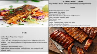 GOURMET MAIN COURSES
Any of these meals with your favorite’s accompaniments
Seafood
Seabass with peperonata red sauce
Papillot whole Red Snapper
Macadamia nut Mahi -Mahi
Mahi-Mahi with Spinach, Sweet corn and Beans sauce.
Tuna with Orange Mandarin sauce
Tuna Sessame seads
Red Snapper
Grilled Lobster tails with Passion Fruit sauce.
Grilled Lobster tail and Brochutto. ·
Fish green curry with vegetables accompanied rice with coconut jasmine
Meats
Grilled Black Angus Filet Mignon.
Meat BBQ
Grilled Rye-Bye with Argentinian Chimichurri or Mushrooms sauce.
Beef red Curry with vegetables accompanied rice with coconut Jasmine
Pork ribs
Pork served with Pineapple sauce
Rack of lamb with vegetables, mashed potato with truffle oil and
balsamic garlic
 