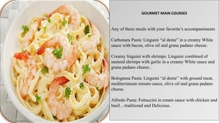 GOURMET MAIN COURSES
Any of these meals with your favorite’s accompaniments
Carbonara Pasta: Linguini “al dente” in a creamy White
sauce with bacon, olive oil and grana padano cheese.
Creamy linguini with shrimps: Linguini combined of
sauteed shrimps with garlic in a creamy White sauce and
grana padano cheese..
Bolognesa Pasta: Linguini “al dente” with ground meat,
mediterranean tomato sauce, olive oil and grana padano
cheese.
Alfredo Pasta: Fettuccini in cream sauce with chicken and
basil…traditional and Delicious.
 