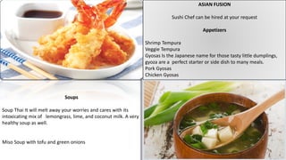 ASIAN FUSION
Sushi Chef can be hired at your request
Appetizers
Shrimp Tempura
Veggie Tempura
Gyosas Is the Japanese name for those tasty little dumplings,
gyoza are a perfect starter or side dish to many meals.
Pork Gyosas
Chicken Gyosas
Soups
Soup Thai It will melt away your worries and cares with its
intoxicating mix of lemongrass, lime, and coconut milk. A very
healthy soup as well.
Miso Soup with tofu and green onions
 