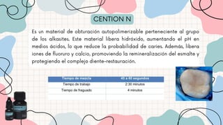 CENTION N
Es un material de obturación autopolimerizable perteneciente al grupo
de los alkasites. Este material libera hidróxido, aumentando el pH en
medios ácidos, lo que reduce la probabilidad de caries. Además, libera
iones de fluoruro y calcio, promoviendo la remineralización del esmalte y
protegiendo el complejo diente-restauración.
 