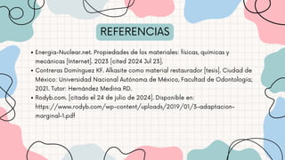 REFERENCIAS
Energia-Nuclear.net. Propiedades de los materiales: físicas, químicas y
mecánicas [Internet]. 2023 [cited 2024 Jul 23].
Contreras Domínguez KF. Alkasite como material restaurador [tesis]. Ciudad de
México: Universidad Nacional Autónoma de México, Facultad de Odontología;
2021. Tutor: Hernández Medina RD.
Rodyb.com. [citado el 24 de julio de 2024]. Disponible en:
https://www.rodyb.com/wp-content/uploads/2019/01/3-adaptacion-
marginal-1.pdf
 