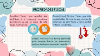 PROPIEDADES FÍSICAS
Densidad: Tienen una densidad que
contribuye a su resistencia mecánica,
permitiendo su uso en áreas de alta
carga masticatoria.
Conductividad Térmica: Tienen una baja
conductividad térmica, lo que minimiza la
transmisión de calor hacia el nervio dental,
evitando sensibilidad.
Dureza: Presentan una dureza adecuada
para soportar fuerzas de masticación,
similar a la de otros materiales dentales.
 